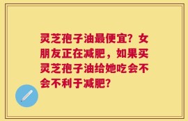 灵芝孢子油最便宜？女朋友正在减肥，如果买灵芝孢子油给她吃会不会不利于减肥？