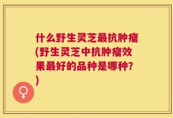 什么野生灵芝最抗肿瘤(野生灵芝中抗肿瘤效果最好的品种是哪种？)