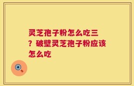 灵芝孢子粉怎么吃三 ？破壁灵芝孢子粉应该怎么吃