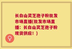 长白山灵芝孢子粉批发市场直播(批发市场直播：长白山灵芝孢子粉现货供应！)