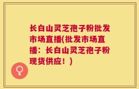 长白山灵芝孢子粉批发市场直播(批发市场直播：长白山灵芝孢子粉现货供应！)