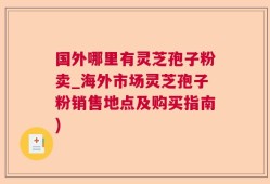 国外哪里有灵芝孢子粉卖_海外市场灵芝孢子粉销售地点及购买指南)