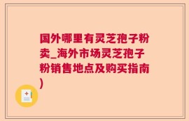 国外哪里有灵芝孢子粉卖_海外市场灵芝孢子粉销售地点及购买指南)