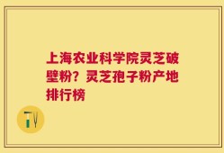 上海农业科学院灵芝破壁粉？灵芝孢子粉产地排行榜