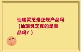 仙瑞灵芝是正规产品吗 (仙瑞灵芝真的是真品吗？)