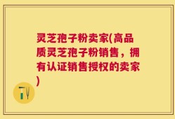 灵芝孢子粉卖家(高品质灵芝孢子粉销售，拥有认证销售授权的卖家)