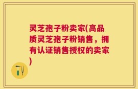 灵芝孢子粉卖家(高品质灵芝孢子粉销售，拥有认证销售授权的卖家)