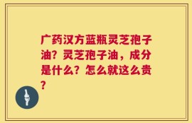 广药汉方蓝瓶灵芝孢子油？灵芝孢子油，成分是什么？怎么就这么贵？