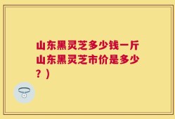 山东黑灵芝多少钱一斤山东黑灵芝市价是多少？)