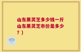 山东黑灵芝多少钱一斤山东黑灵芝市价是多少？)