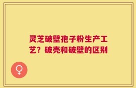 灵芝破壁孢子粉生产工艺？破壳和破壁的区别