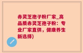 赤灵芝孢子粉厂家_高品质赤灵芝孢子粉：专业厂家直供，健康养生新选择)