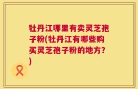 牡丹江哪里有卖灵芝孢子粉(牡丹江有哪些购买灵芝孢子粉的地方？)