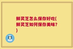 鲜灵芝怎么保存好吃(鲜灵芝如何保存美味？)