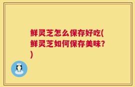 鲜灵芝怎么保存好吃(鲜灵芝如何保存美味？)