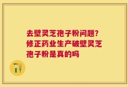 去壁灵芝孢子粉问题？修正药业生产破壁灵芝孢子粉是真的吗