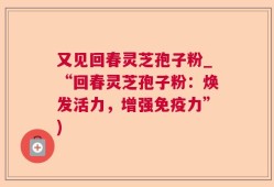 又见回春灵芝孢子粉_“回春灵芝孢子粉：焕发活力，增强免疫力”)