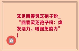 又见回春灵芝孢子粉_“回春灵芝孢子粉：焕发活力，增强免疫力”)