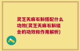 灵芝天麻石斛搭配什么功效(灵芝天麻石斛组合的功效和作用解析)