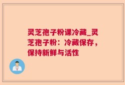 灵芝孢子粉课冷藏_灵芝孢子粉：冷藏保存，保持新鲜与活性