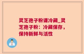 灵芝孢子粉课冷藏_灵芝孢子粉：冷藏保存，保持新鲜与活性