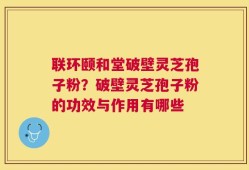 联环颐和堂破壁灵芝孢子粉？破壁灵芝孢子粉的功效与作用有哪些