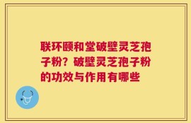 联环颐和堂破壁灵芝孢子粉？破壁灵芝孢子粉的功效与作用有哪些