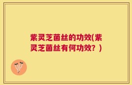 紫灵芝菌丝的功效(紫灵芝菌丝有何功效？)