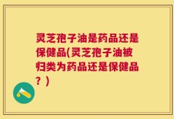 灵芝孢子油是药品还是保健品(灵芝孢子油被归类为药品还是保健品？)