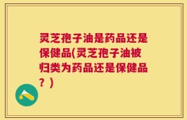 灵芝孢子油是药品还是保健品(灵芝孢子油被归类为药品还是保健品？)