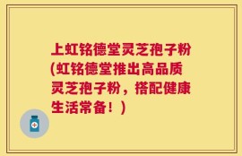 上虹铭德堂灵芝孢子粉(虹铭德堂推出高品质灵芝孢子粉，搭配健康生活常备！)