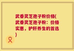 武香灵芝孢子粉价格(武香灵芝孢子粉：价格实惠，护肝养生的首选)