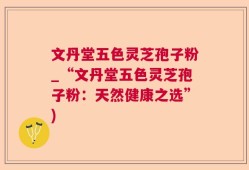 文丹堂五色灵芝孢子粉_“文丹堂五色灵芝孢子粉：天然健康之选”)