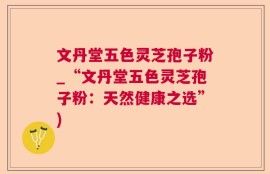 文丹堂五色灵芝孢子粉_“文丹堂五色灵芝孢子粉：天然健康之选”)