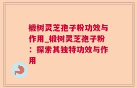 椴树灵芝孢子粉功效与作用_椴树灵芝孢子粉：探索其独特功效与作用