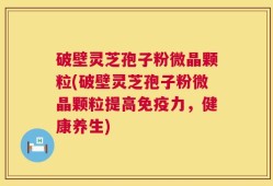 破壁灵芝孢子粉微晶颗粒(破壁灵芝孢子粉微晶颗粒提高免疫力，健康养生)