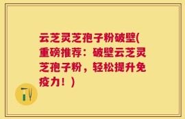 云芝灵芝孢子粉破壁(重磅推荐：破壁云芝灵芝孢子粉，轻松提升免疫力！)