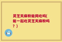 灵芝天麻粉能同吃吗(能一起吃灵芝天麻粉吗？)