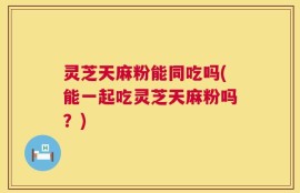 灵芝天麻粉能同吃吗(能一起吃灵芝天麻粉吗？)