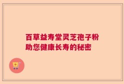 百草益寿堂灵芝孢子粉助您健康长寿的秘密