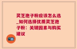 灵芝孢子粉应该怎么选_如何选择优质灵芝孢子粉：关键因素与购买建议