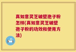 真如意灵芝破壁孢子粉怎样(真如意灵芝破壁孢子粉的功效和使用方法)