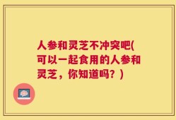 人参和灵芝不冲突吧(可以一起食用的人参和灵芝，你知道吗？)