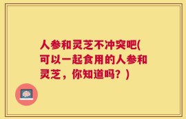 人参和灵芝不冲突吧(可以一起食用的人参和灵芝，你知道吗？)
