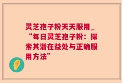 灵芝孢子粉天天服用_“每日灵芝孢子粉：探索其潜在益处与正确服用方法”