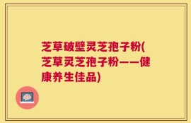 芝草破壁灵芝孢子粉(芝草灵芝孢子粉——健康养生佳品)