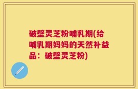 破壁灵芝粉哺乳期(给哺乳期妈妈的天然补益品：破壁灵芝粉)