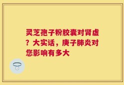灵芝孢子粉胶囊对肾虚？大实话，庚子肺炎对您影响有多大