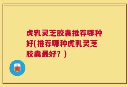 虎乳灵芝胶囊推荐哪种好(推荐哪种虎乳灵芝胶囊最好？)