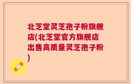 北芝堂灵芝孢子粉旗舰店(北芝堂官方旗舰店出售高质量灵芝孢子粉)